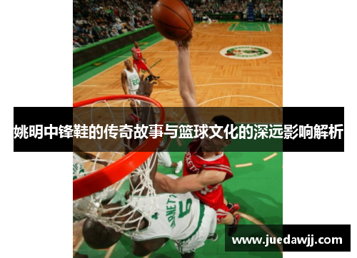 姚明中锋鞋的传奇故事与篮球文化的深远影响解析