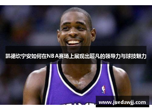 凯德坎宁安如何在NBA赛场上展现出超凡的领导力与球技魅力