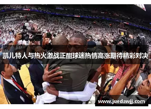 凯儿特人与热火激战正酣球迷热情高涨期待精彩对决