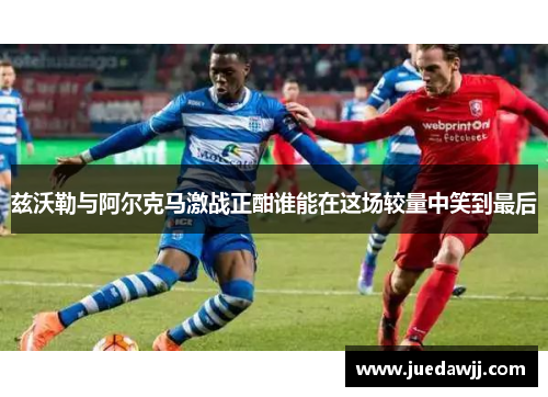 兹沃勒与阿尔克马激战正酣谁能在这场较量中笑到最后